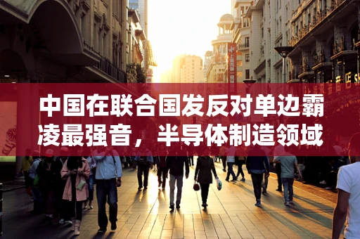 中国在联合国发反对单边霸凌最强音，半导体制造领域的国际合作与公平竞争