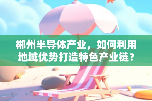 郴州半导体产业，如何利用地域优势打造特色产业链？