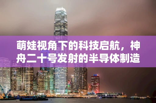 萌娃视角下的科技启航，神舟二十号发射的半导体制造意义