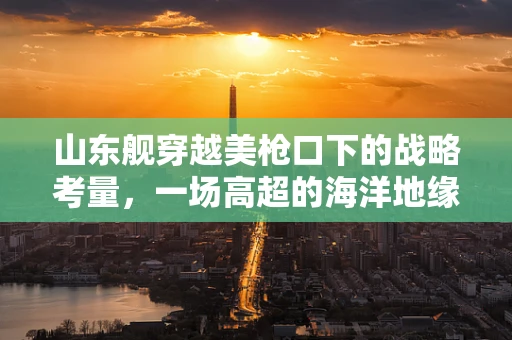 山东舰穿越美枪口下的战略考量，一场高超的海洋地缘政治博弈
