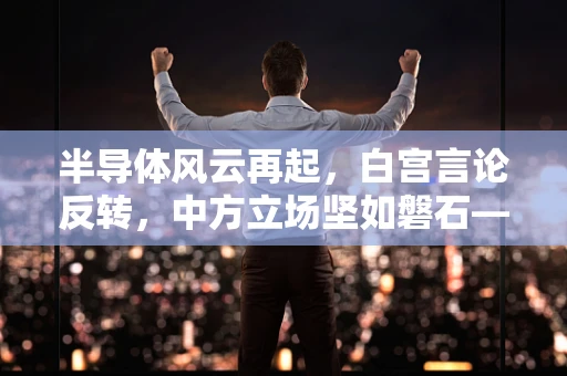 半导体风云再起，白宫言论反转，中方立场坚如磐石——谁在操控全球半导体话语权？