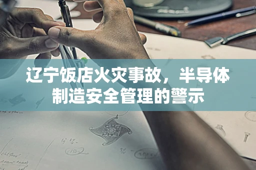 辽宁饭店火灾事故，半导体制造安全管理的警示