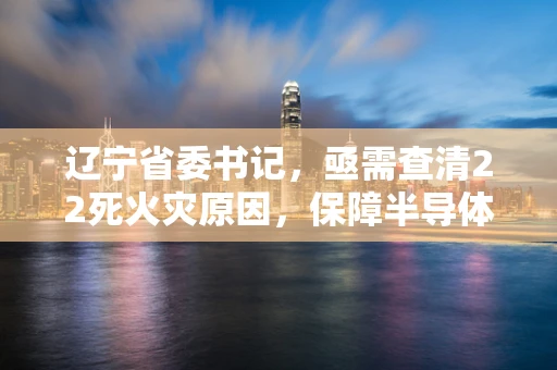 辽宁省委书记，亟需查清22死火灾原因，保障半导体制造安全