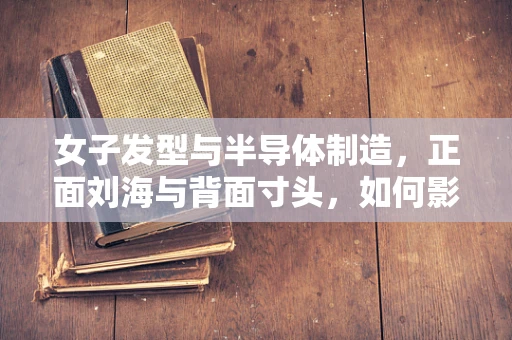 女子发型与半导体制造，正面刘海与背面寸头，如何影响生产效率？