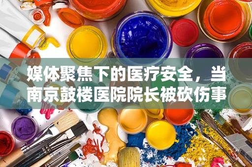 媒体聚焦下的医疗安全，当南京鼓楼医院院长被砍伤事件敲响的警钟