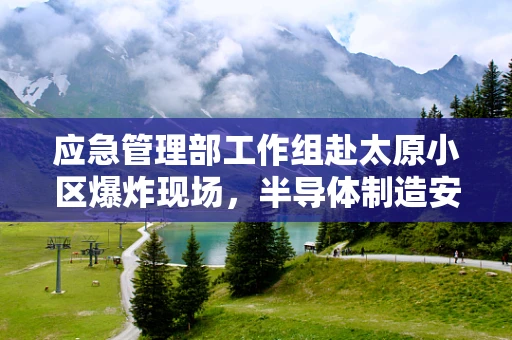 应急管理部工作组赴太原小区爆炸现场，半导体制造安全应急响应的挑战与启示