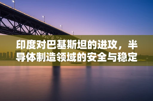 印度对巴基斯坦的进攻，半导体制造领域的安全与稳定视角