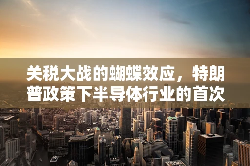 关税大战的蝴蝶效应，特朗普政策下半导体行业的首次震荡