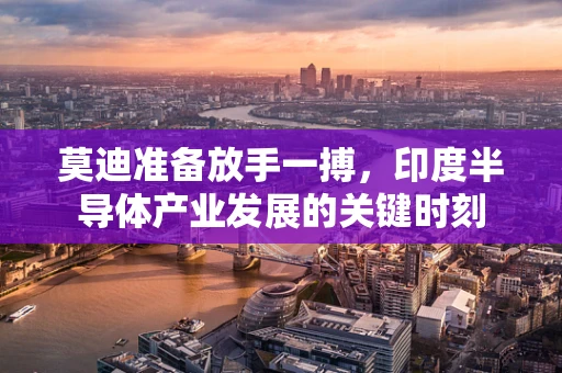 莫迪准备放手一搏，印度半导体产业发展的关键时刻