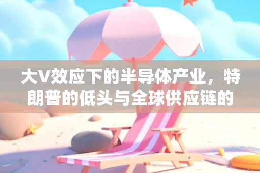 大V效应下的半导体产业，特朗普的低头与全球供应链的未来走向