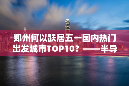 郑州何以跃居五一国内热门出发城市TOP10？——半导体制造的中部引擎效应