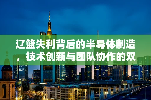 辽篮失利背后的半导体制造，技术创新与团队协作的双重挑战