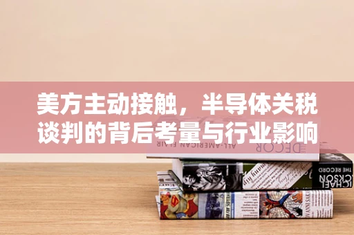 美方主动接触，半导体关税谈判的背后考量与行业影响