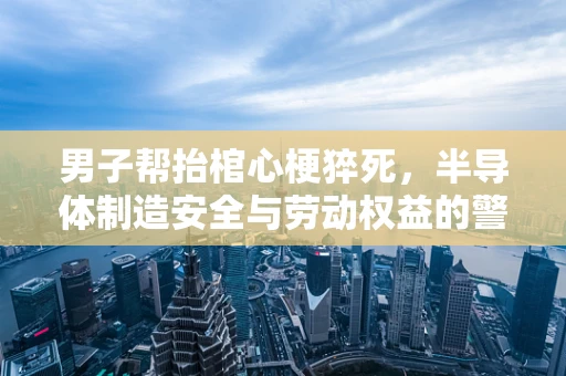 男子帮抬棺心梗猝死，半导体制造安全与劳动权益的警钟