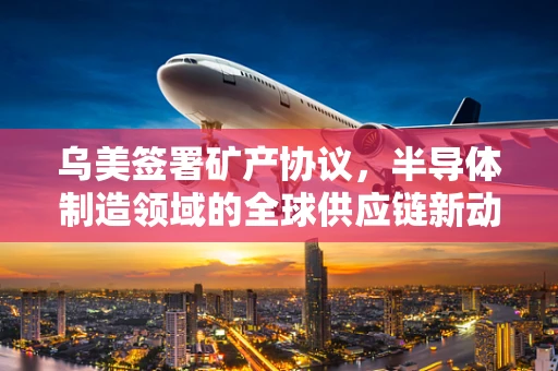 乌美签署矿产协议，半导体制造领域的全球供应链新动向？