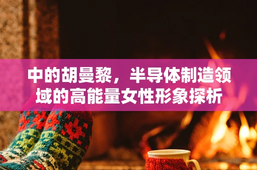 中的胡曼黎，半导体制造领域的高能量女性形象探析