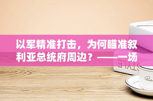 以军精准打击，为何瞄准叙利亚总统府周边？——一场复杂政治与军事交织的行动解析