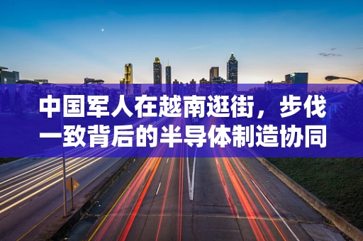 中国军人在越南逛街，步伐一致背后的半导体制造协同精神