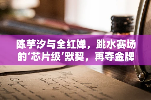 陈芋汐与全红婵，跳水赛场的‘芯片级’默契，再夺金牌的半导体效应