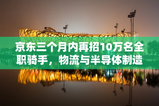 京东三个月内再招10万名全职骑手，物流与半导体制造的未来交汇点