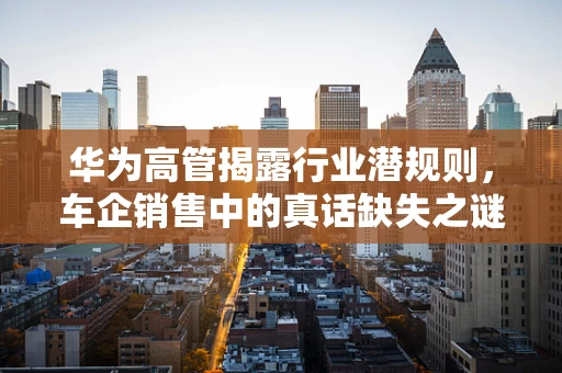 华为高管揭露行业潜规则，车企销售中的真话缺失之谜