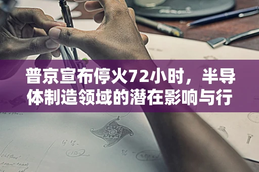 普京宣布停火72小时，半导体制造领域的潜在影响与行业展望