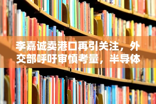 李嘉诚卖港口再引关注，外交部呼吁审慎考量，半导体行业如何看待国际投资风险？