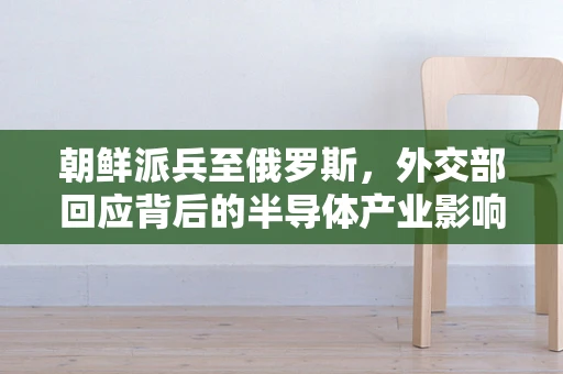 朝鲜派兵至俄罗斯，外交部回应背后的半导体产业影响与地缘政治考量