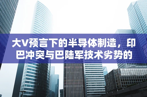 大V预言下的半导体制造，印巴冲突与巴陆军技术劣势的隐忧