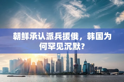 朝鲜承认派兵援俄，韩国为何罕见沉默？