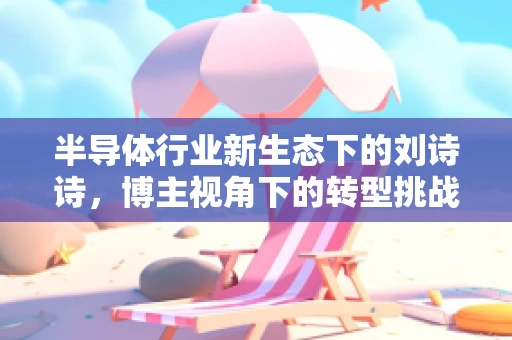 半导体行业新生态下的刘诗诗，博主视角下的转型挑战与机遇
