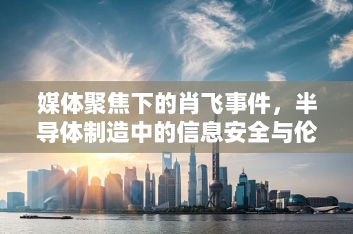 媒体聚焦下的肖飞事件，半导体制造中的信息安全与伦理困境