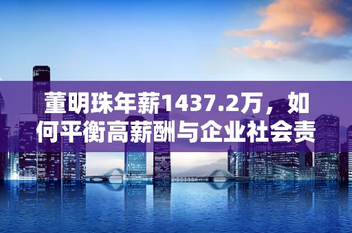 董明珠年薪1437.2万，如何平衡高薪酬与企业社会责任？