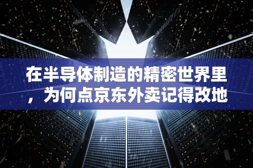 在半导体制造的精密世界里，为何点京东外卖记得改地址成了职场小贴士？