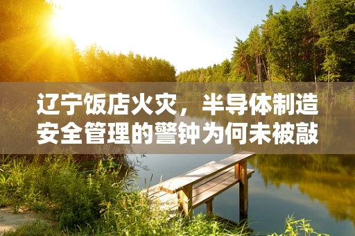 辽宁饭店火灾，半导体制造安全管理的警钟为何未被敲响？