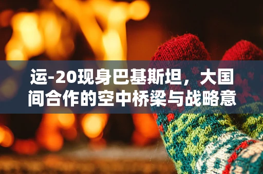运-20现身巴基斯坦，大国间合作的空中桥梁与战略意义