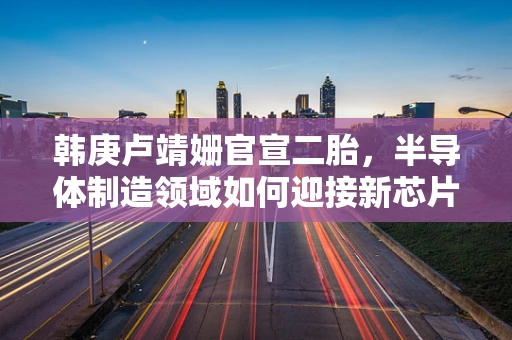 韩庚卢靖姗官宣二胎，半导体制造领域如何迎接新芯片的挑战与机遇？