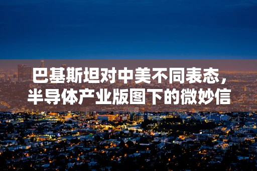 巴基斯坦对中美不同表态，半导体产业版图下的微妙信号与影响
