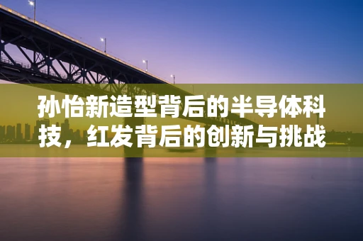 孙怡新造型背后的半导体科技，红发背后的创新与挑战