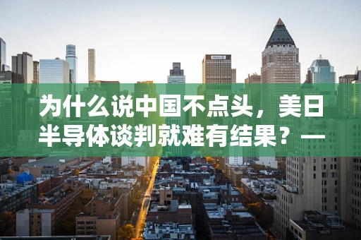 为什么说中国不点头，美日半导体谈判就难有结果？——全球半导体供应链的博弈与挑战