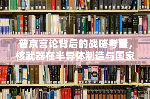 普京言论背后的战略考量，核武器在半导体制造与国家安全中的微妙平衡