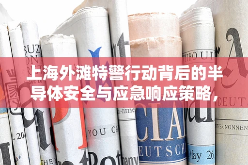 上海外滩特警行动背后的半导体安全与应急响应策略，技术人员的视角