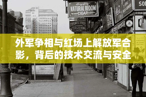 外军争相与红场上解放军合影，背后的技术交流与安全考量