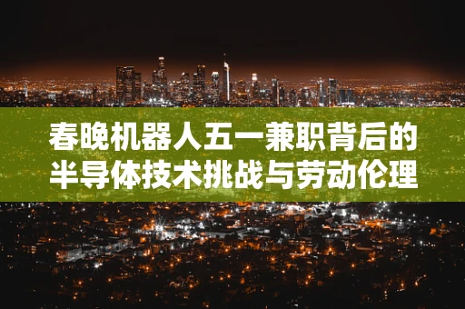 春晚机器人五一兼职背后的半导体技术挑战与劳动伦理探讨