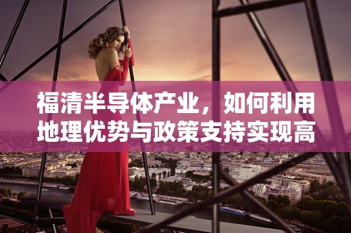 福清半导体产业，如何利用地理优势与政策支持实现高质量发展？
