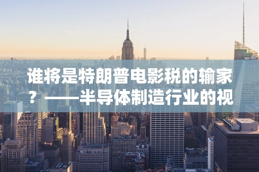 谁将是特朗普电影税的输家？——半导体制造行业的视角