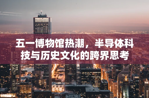 五一博物馆热潮，半导体科技与历史文化的跨界思考