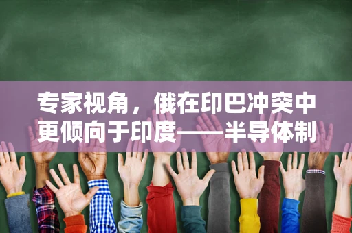 专家视角，俄在印巴冲突中更倾向于印度——半导体制造视角下的地缘政治考量