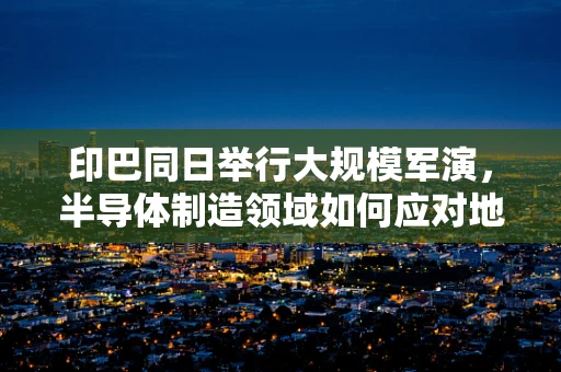 印巴同日举行大规模军演，半导体制造领域如何应对地缘政治紧张的挑战？