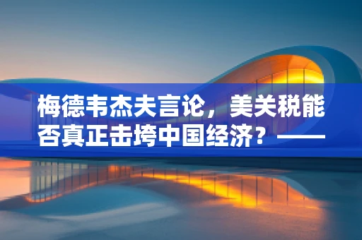 梅德韦杰夫言论，美关税能否真正击垮中国经济？——半导体制造视角的深度剖析